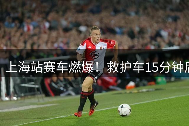 上海站赛车燃爆！救护车15分钟后才到：司机睡着了 拍窗户都没拍醒